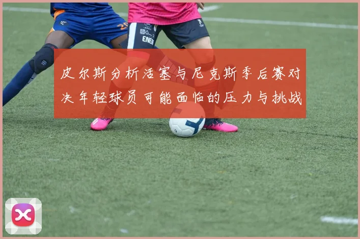 皮尔斯分析活塞与尼克斯季后赛对决年轻球员可能面临的压力与挑战