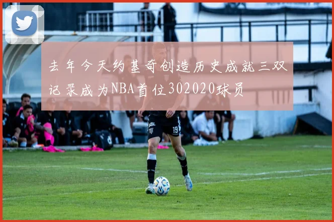 去年今天约基奇创造历史成就三双记录成为NBA首位302020球员