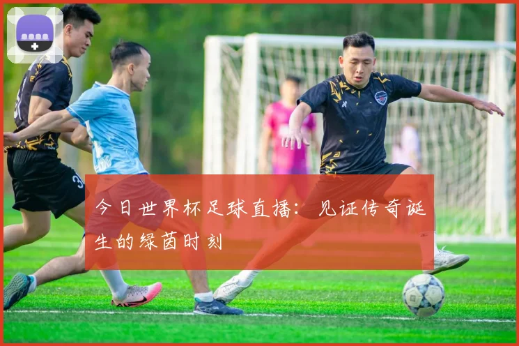 今日世界杯足球直播:见证传奇诞生的绿茵时刻