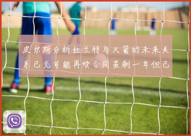 皮尔斯分析杜兰特与火箭的未来关系已无可能再续合同虽剩一年但已破裂