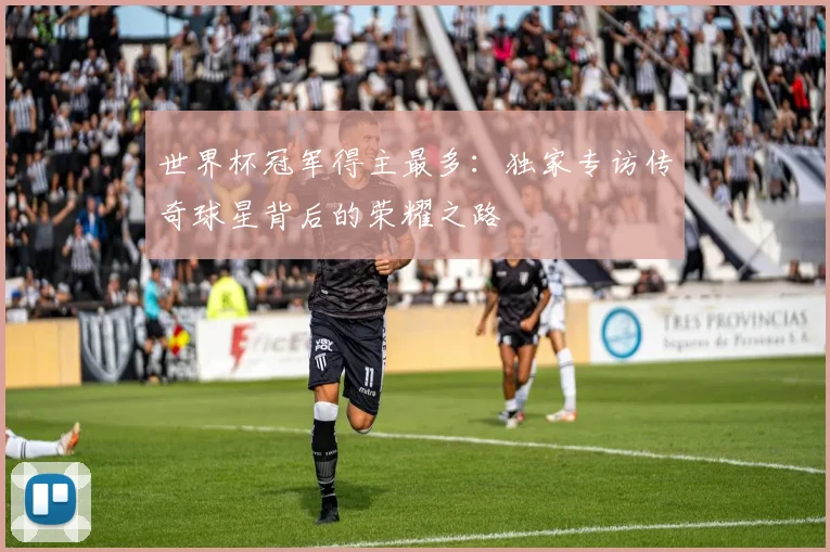 世界杯冠军得主最多：独家专访传奇球星背后的荣耀之路