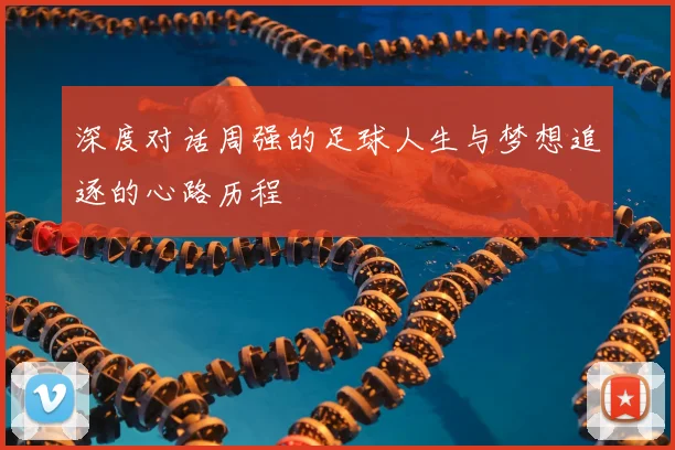 深度对话周强的足球人生与梦想追逐的心路历程