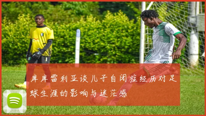 库库雷利亚谈儿子自闭症经历对足球生涯的影响与迷茫感