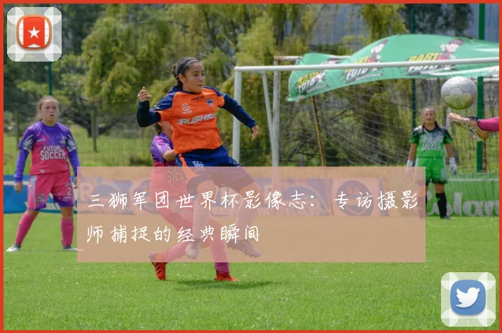 三狮军团世界杯影像志:专访摄影师捕捉的经典瞬间