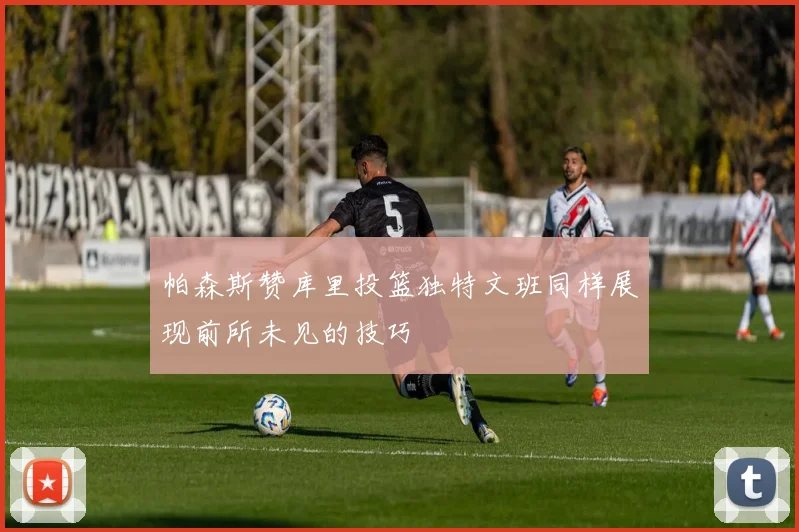 帕森斯赞库里投篮独特文班同样展现前所未见的技巧