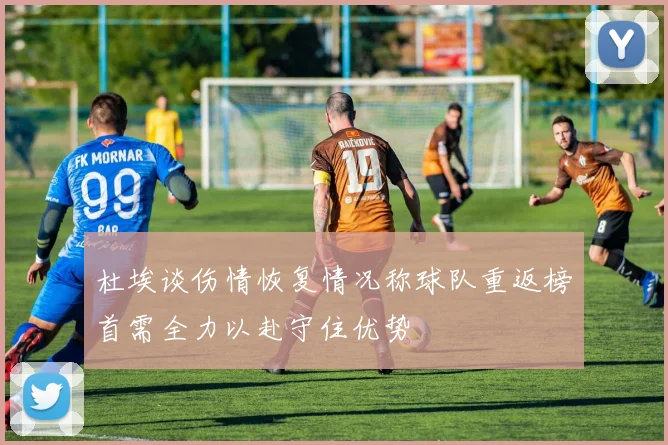 杜埃谈伤情恢复情况称球队重返榜首需全力以赴守住优势