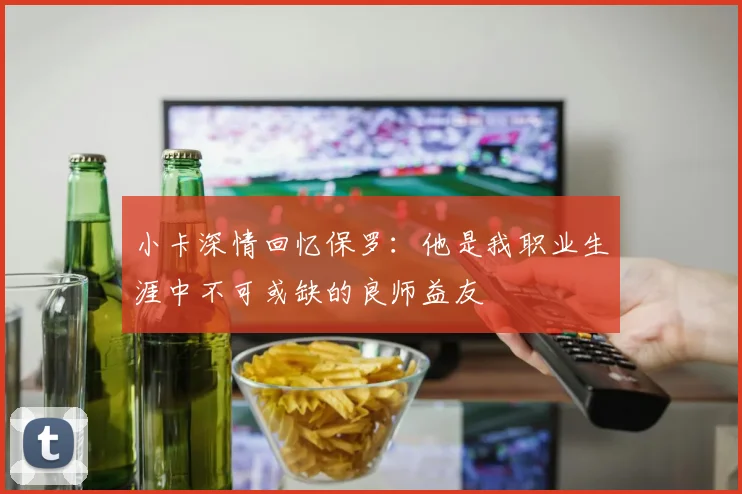 小卡深情回忆保罗:他是我职业生涯中不可或缺的良师益友