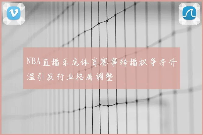 NBA直播乐虎体育赛事转播权争夺升温引发行业格局调整