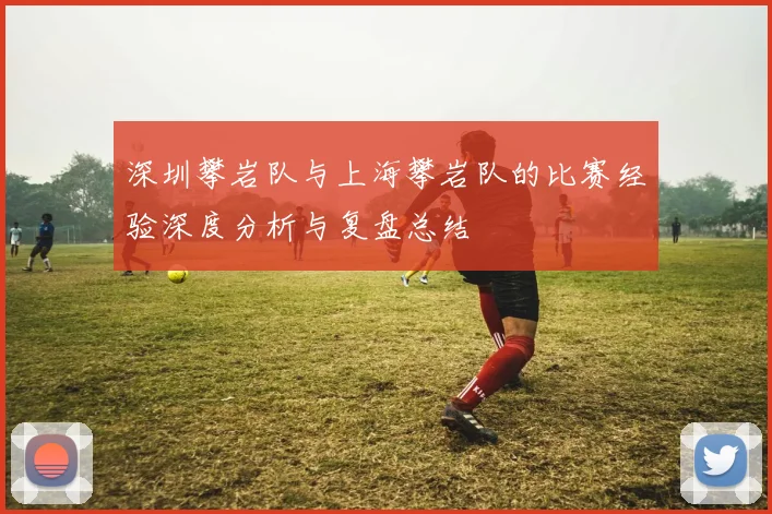 深圳攀岩队与上海攀岩队的比赛经验深度分析与复盘总结